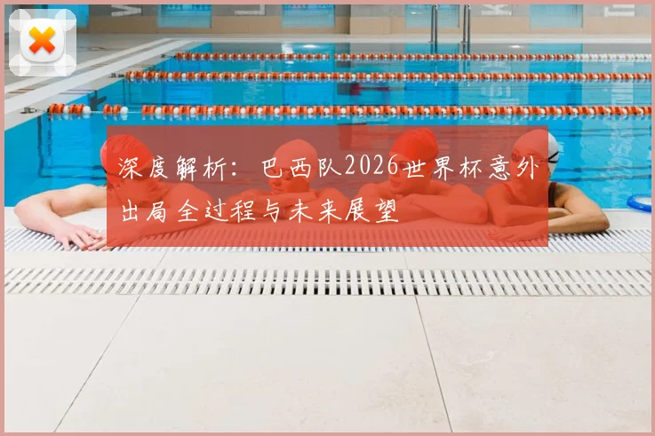 深度解析：巴西队2026世界杯意外出局全过程与未来展望