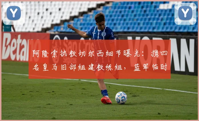 阿隆索执教切尔西细节曝光：携四名皇马旧部组建教练组，蓝军临时主帅确认留队