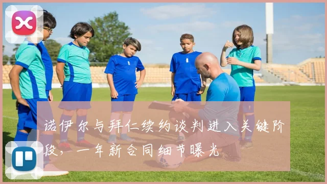 诺伊尔与拜仁续约谈判进入关键阶段，一年新合同细节曝光